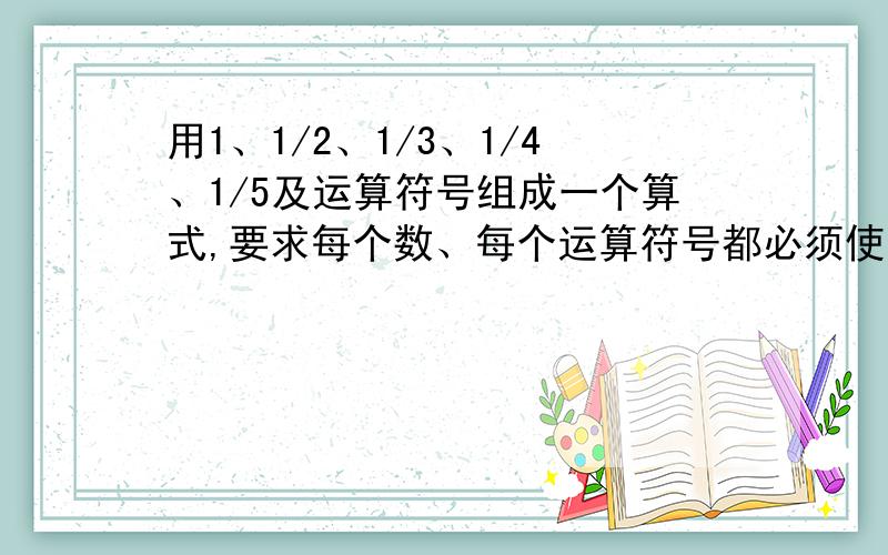 用1、1/2、1/3、1/4、1/5及运算符号组成一个算式,要求每个数、每个运算符号都必须使用,而且只能用一次,运算结果最大是多少?