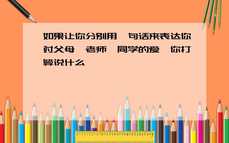 如果让你分别用一句话来表达你对父母,老师,同学的爱,你打算说什么