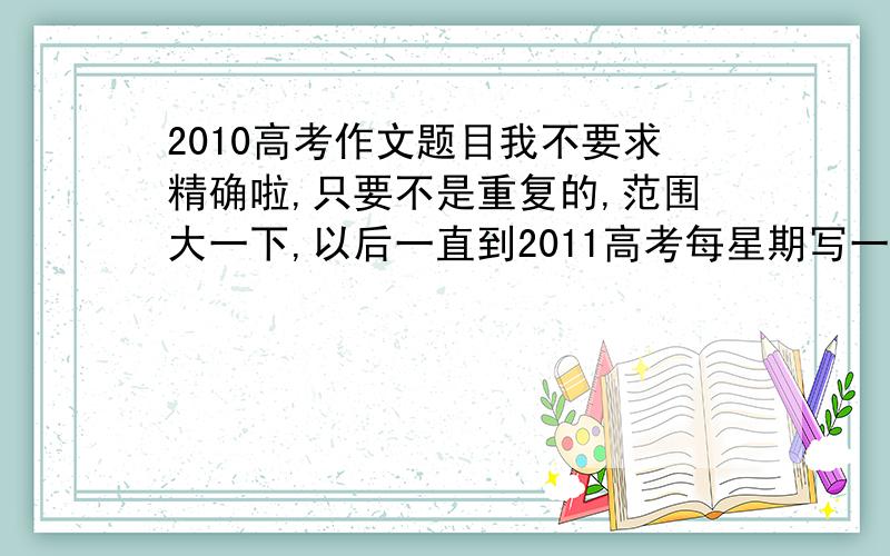 2010高考作文题目我不要求精确啦,只要不是重复的,范围大一下,以后一直到2011高考每星期写一篇,所以还要多哦^_^