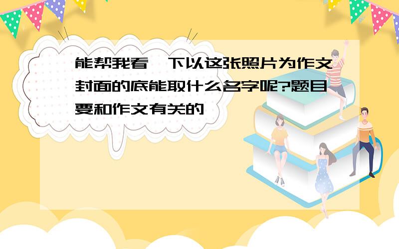 能帮我看一下以这张照片为作文封面的底能取什么名字呢?题目要和作文有关的