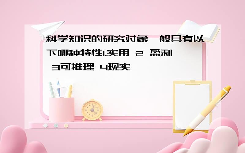 科学知识的研究对象一般具有以下哪种特性1.实用 2 盈利 3可推理 4现实