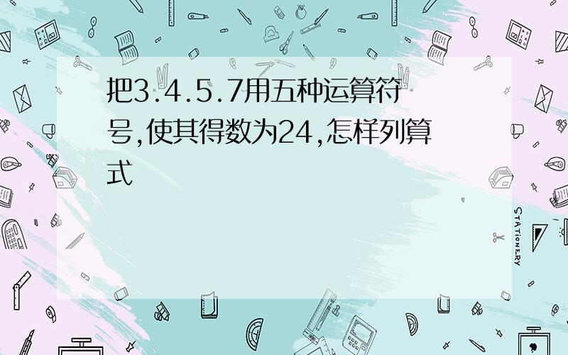 把3.4.5.7用五种运算符号,使其得数为24,怎样列算式