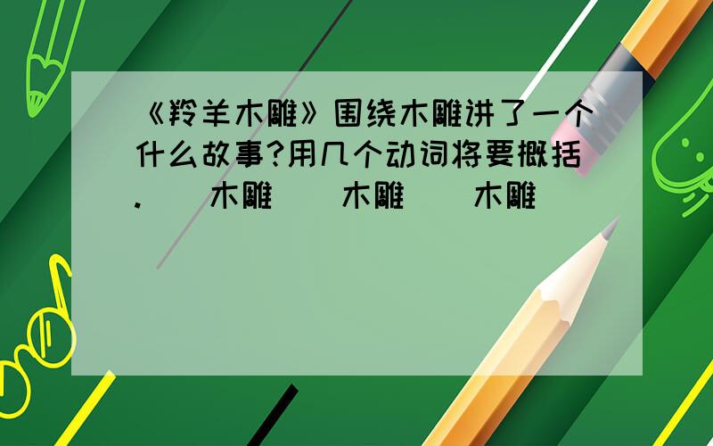 《羚羊木雕》围绕木雕讲了一个什么故事?用几个动词将要概括.（）木雕（）木雕（）木雕