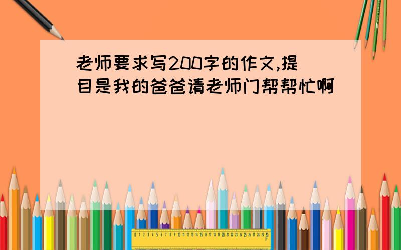 老师要求写200字的作文,提目是我的爸爸请老师门帮帮忙啊