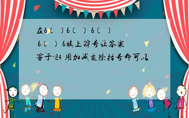 在6（ ）6（ ） 6（ ） 6（ ） 6填上符号让答案等于-24 用加减乘除括号都可以