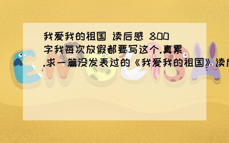 我爱我的祖国 读后感 800字我每次放假都要写这个.真累.求一篇没发表过的《我爱我的祖国》读后感,800字上下