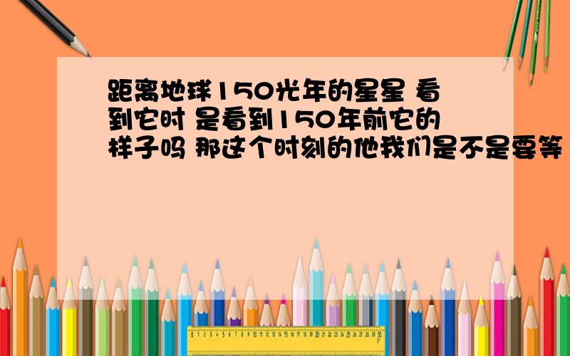 距离地球150光年的星星 看到它时 是看到150年前它的样子吗 那这个时刻的他我们是不是要等150年后才能看到