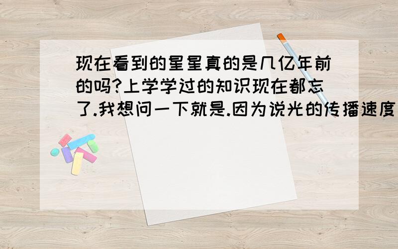 现在看到的星星真的是几亿年前的吗?上学学过的知识现在都忘了.我想问一下就是.因为说光的传播速度很慢.所以我们现在看到的星星是很久以前的(也不知是几亿年前的).不知道我这种说法对