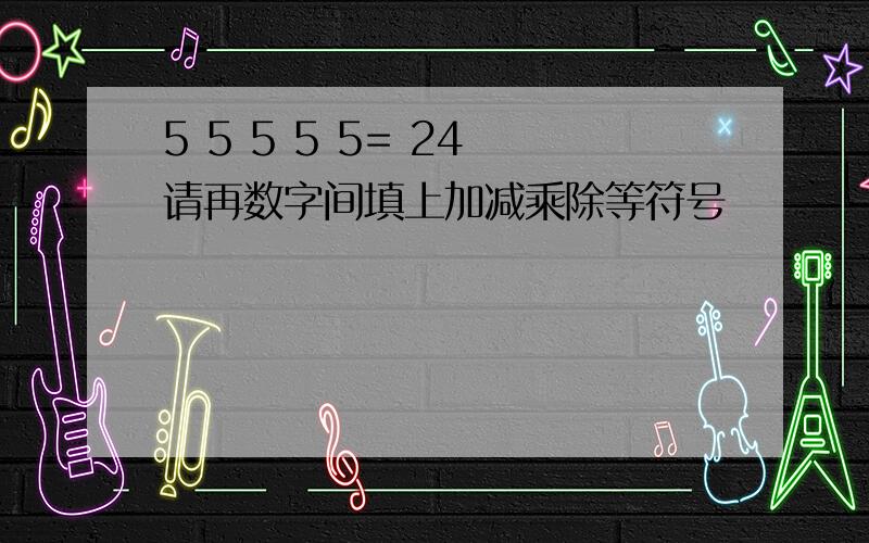 5 5 5 5 5= 24 请再数字间填上加减乘除等符号