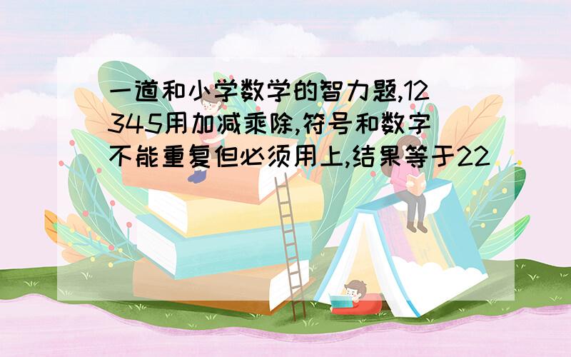 一道和小学数学的智力题,12345用加减乘除,符号和数字不能重复但必须用上,结果等于22