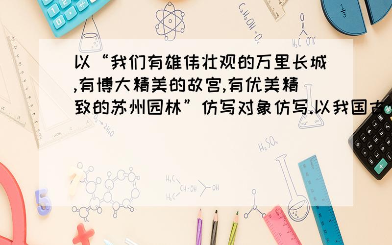 以“我们有雄伟壮观的万里长城,有博大精美的故宫,有优美精致的苏州园林”仿写对象仿写.以我国古今的发明创造或杰出人物为对象.