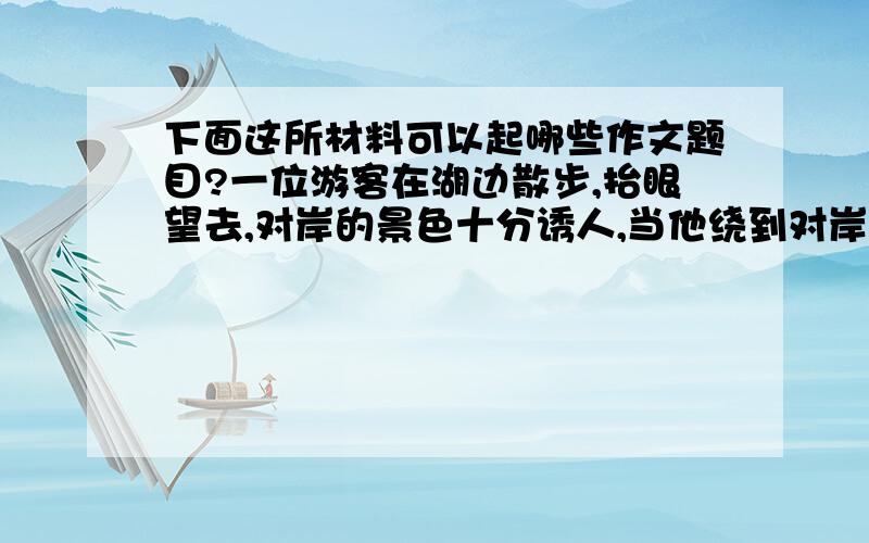 下面这所材料可以起哪些作文题目?一位游客在湖边散步,抬眼望去,对岸的景色十分诱人,当他绕到对岸去,透过湖面再望那边时,感到那边异常优美,他忽然两手一拍,暗自说道：“真是的!” （这