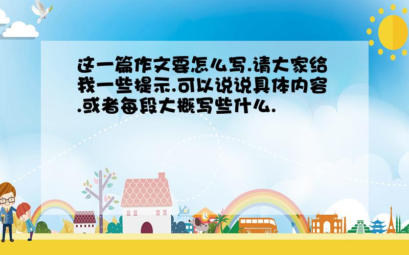 这一篇作文要怎么写.请大家给我一些提示.可以说说具体内容.或者每段大概写些什么.