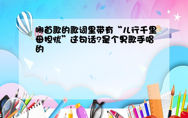 哪首歌的歌词里带有“儿行千里母担忧”这句话?是个男歌手唱的