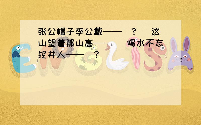 张公帽子李公戴——（?） 这山望着那山高—— ）喝水不忘挖井人——（?）