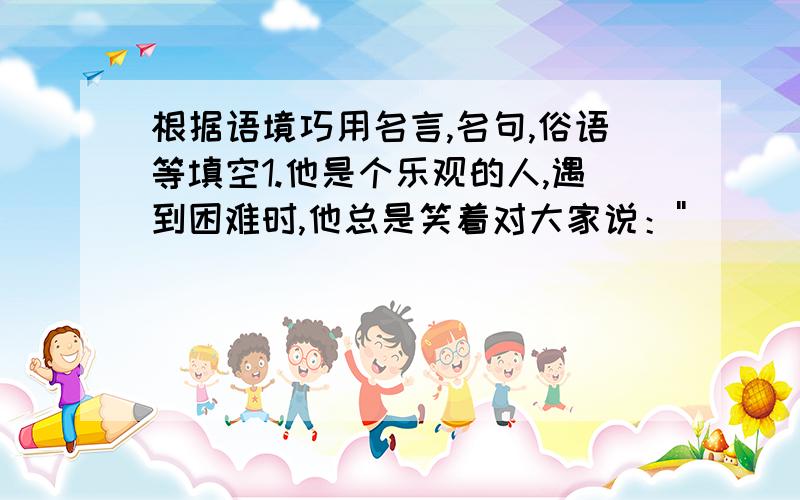 根据语境巧用名言,名句,俗语等填空1.他是个乐观的人,遇到困难时,他总是笑着对大家说：''＿＿＿＿＿＿＿＿＿＿＿''．2.''＿＿＿＿＿＿＿＿＿＿＿＿＿＿＿＿'',说明了亲身经历实践十分重