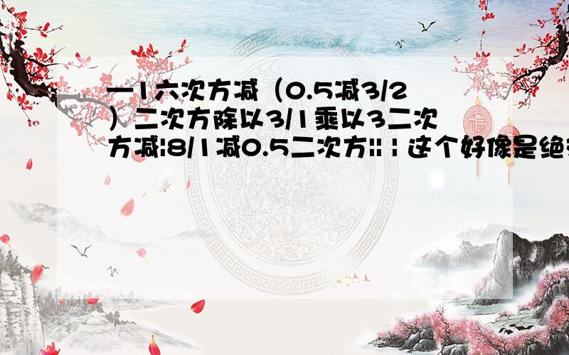 —1六次方减（0.5减3/2）二次方除以3/1乘以3二次方减|8/1减0.5二次方|| | 这个好像是绝对值的符号~—这个是负号！