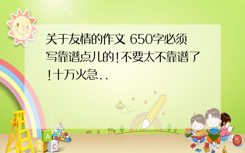 关于友情的作文 650字必须写靠谱点儿的!不要太不靠谱了!十万火急..