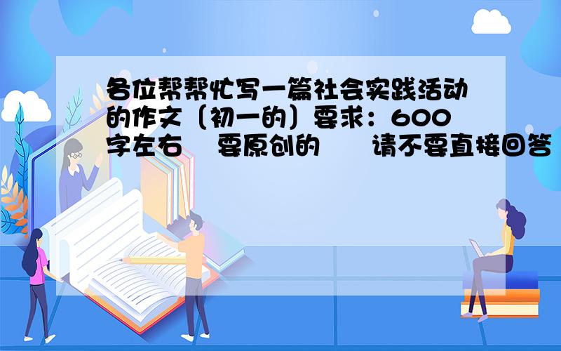 各位帮帮忙写一篇社会实践活动的作文〔初一的〕要求：600字左右    要原创的      请不要直接回答     加：572859688