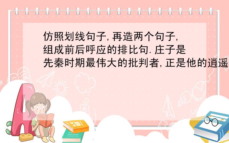 仿照划线句子,再造两个句子,组成前后呼应的排比句.庄子是先秦时期最伟大的批判者,正是他的逍遥,极大地丰富和发展了中国文化； 鲁迅是现代中国最有力的批判者,正是他的呐喊,唤醒了无