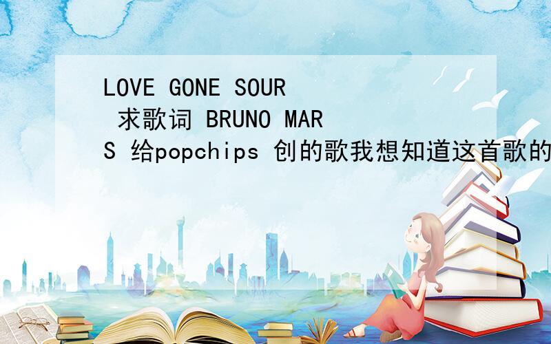 LOVE GONE SOUR 求歌词 BRUNO MARS 给popchips 创的歌我想知道这首歌的歌词~\(≧▽≦)/~还有 love gone sour 在这里怎么翻译恰当啊