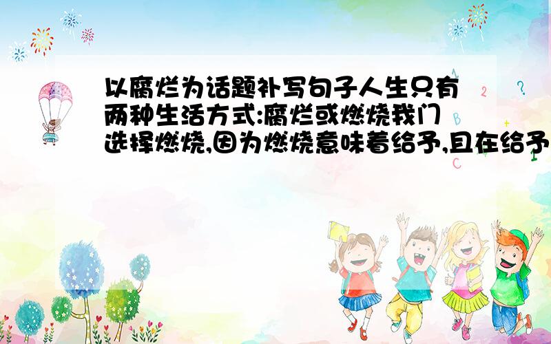 以腐烂为话题补写句子人生只有两种生活方式:腐烂或燃烧我门选择燃烧,因为燃烧意味着给予,且在给予之时,回让自己闪光._________________________________________________________