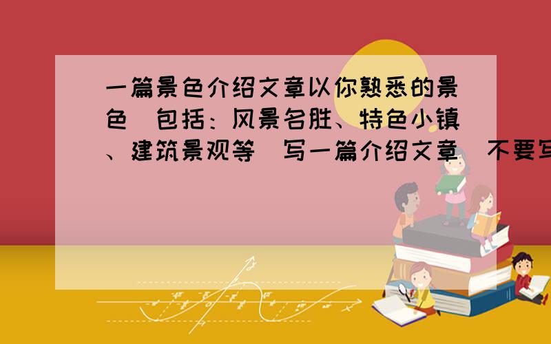 一篇景色介绍文章以你熟悉的景色（包括：风景名胜、特色小镇、建筑景观等）写一篇介绍文章（不要写成游记）要求：以描述为主,评议为辅描写内容包括：该景所处位置,结构特点,工艺特