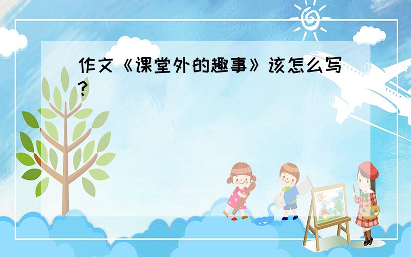 作文《课堂外的趣事》该怎么写?