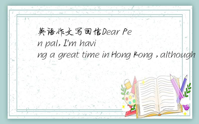 英语作文写回信Dear Pen pal,I'm having a great time in Hong Kong ,although I have to honest and say that I prefer Shanghai.Still,it's a great place to visit and I'm lucky to be here for my six-month English course.Some other students are learni