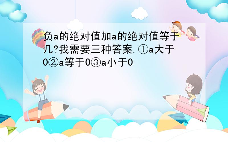 负a的绝对值加a的绝对值等于几?我需要三种答案.①a大于0②a等于0③a小于0