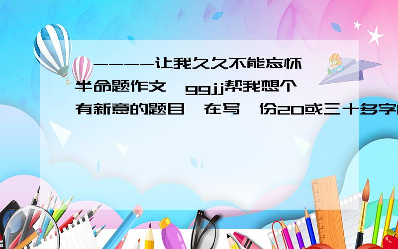 【----让我久久不能忘怀】半命题作文,ggjj帮我想个有新意的题目,在写一份20或三十多字的提纲~~3~~急只要题目和提纲就o了.作文我自己来写~~西西、、谢谢咯,帮个忙