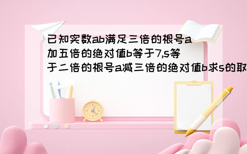 已知实数ab满足三倍的根号a加五倍的绝对值b等于7,s等于二倍的根号a减三倍的绝对值b求s的取值范围