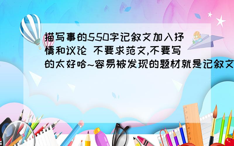 描写事的550字记叙文加入抒情和议论 不要求范文,不要写的太好哈~容易被发现的题材就是记叙文,不要其他的老师布置的作业就是这个,我也没办法了,但事情大概我想好了,你们给点提示就OK