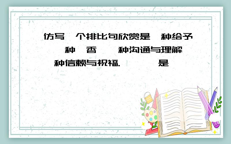 仿写一个排比句欣赏是一种给予,一种馨香,一种沟通与理解,一种信赖与祝福.   ——是——————————————————————————.