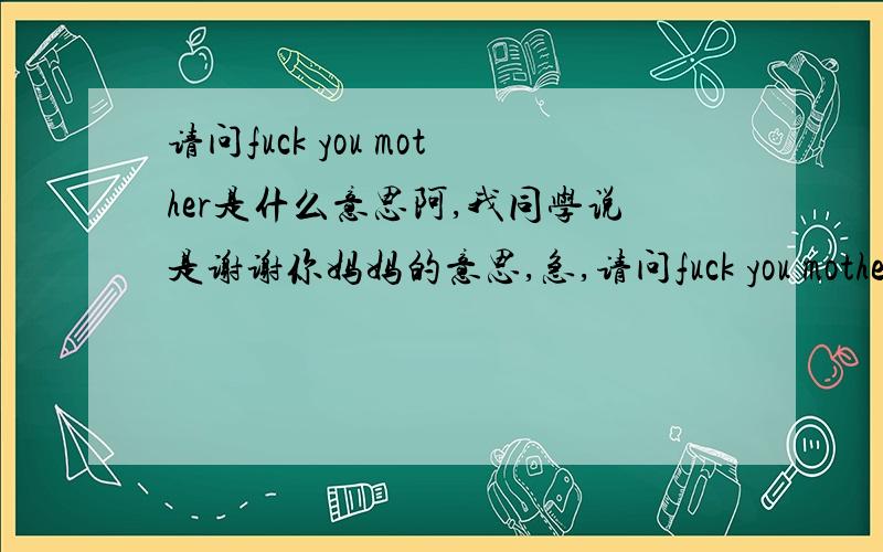 请问fuck you mother是什么意思阿,我同学说是谢谢你妈妈的意思,急,请问fuck you mother是什么意思阿,我同学说是谢谢你妈妈的意思,急,刚要去同学家