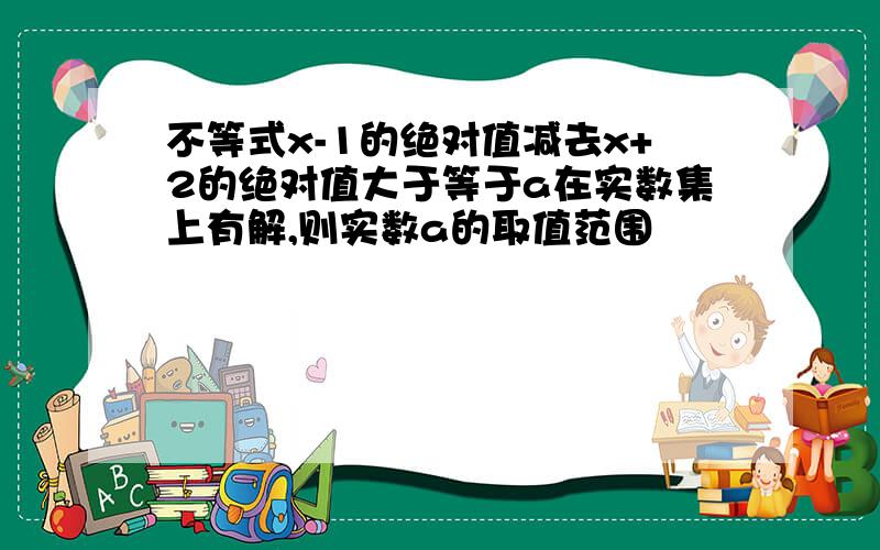 不等式x-1的绝对值减去x+2的绝对值大于等于a在实数集上有解,则实数a的取值范围