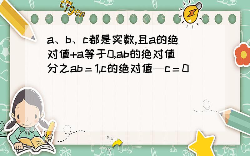 a、b、c都是实数,且a的绝对值+a等于0,ab的绝对值分之ab＝1,c的绝对值—c＝0