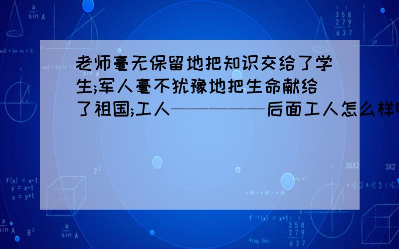 老师毫无保留地把知识交给了学生;军人毫不犹豫地把生命献给了祖国;工人—————后面工人怎么样啊?排比句,写不出来