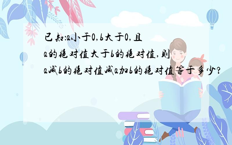 已知：a小于0,b大于0,且a的绝对值大于b的绝对值,则a减b的绝对值减a加b的绝对值等于多少?