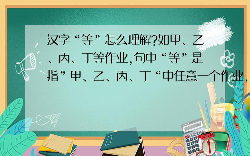 汉字“等”怎么理解?如甲、乙、丙、丁等作业,句中“等”是指”甲、乙、丙、丁“中任意一个作业,还是除“甲、乙、丙、丁“外还有其他的作业?