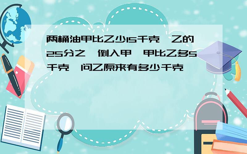 两桶油甲比乙少15千克,乙的25分之一倒入甲,甲比乙多5千克,问乙原来有多少千克