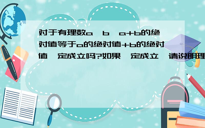 对于有理数a、b,a+b的绝对值等于a的绝对值+b的绝对值一定成立吗?如果一定成立,请说明理由.如果不一定成立,请问在什么情况下该等式成立