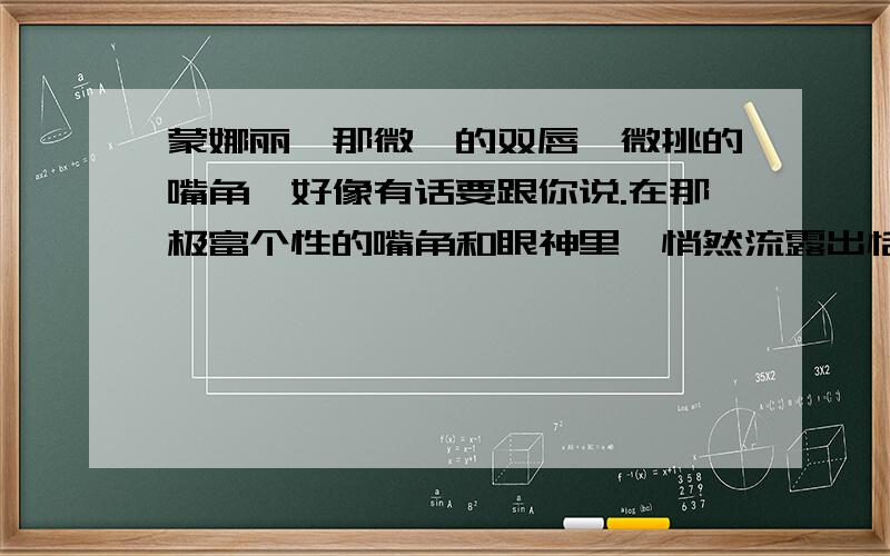 蒙娜丽莎那微抿的双唇,微挑的嘴角,好像有话要跟你说.在那极富个性的嘴角和眼神里,悄然流露出恬静、淡雅的微笑.那微笑,有时让人觉得舒畅温柔,有时让人觉得略含哀伤,有时让人觉得十分