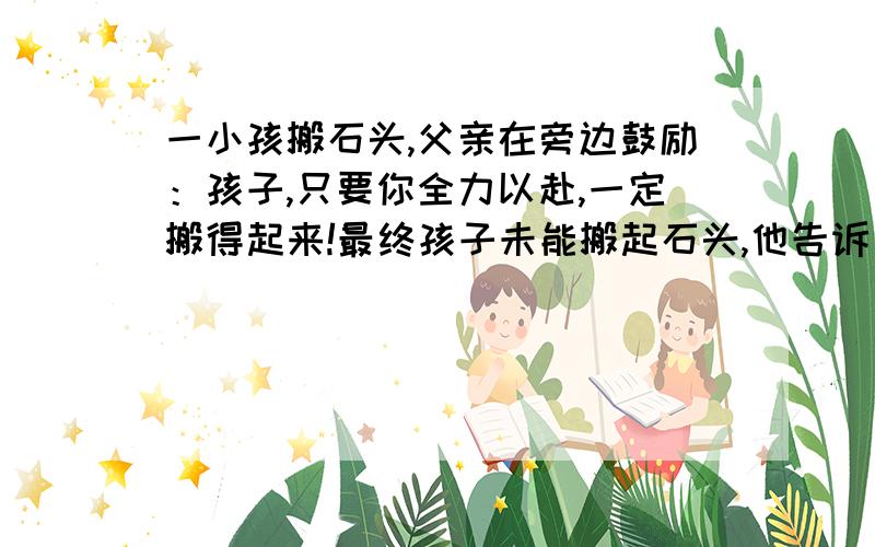 一小孩搬石头,父亲在旁边鼓励：孩子,只要你全力以赴,一定搬得起来!最终孩子未能搬起石头,他告诉父亲：我已经拼全力了!父亲答：你没有拼尽全力,因为我在你旁边,你都没请求我的帮助!—