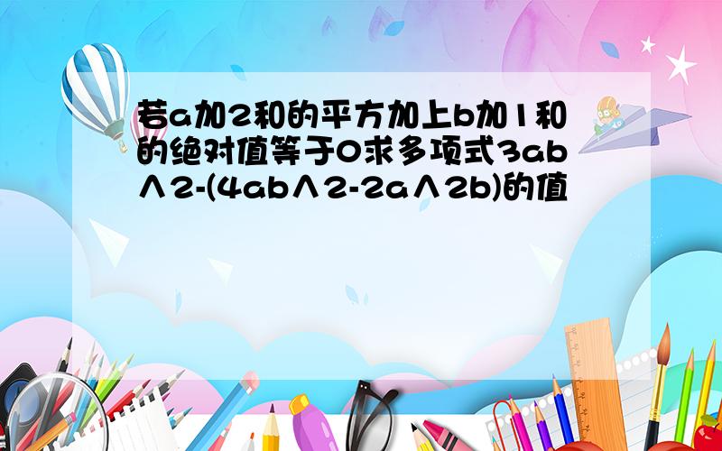 若a加2和的平方加上b加1和的绝对值等于0求多项式3ab∧2-(4ab∧2-2a∧2b)的值