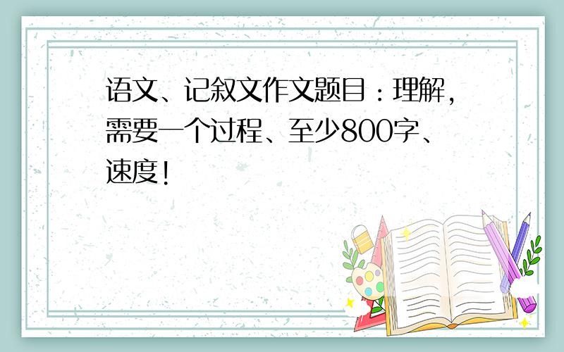 语文、记叙文作文题目：理解,需要一个过程、至少800字、速度!