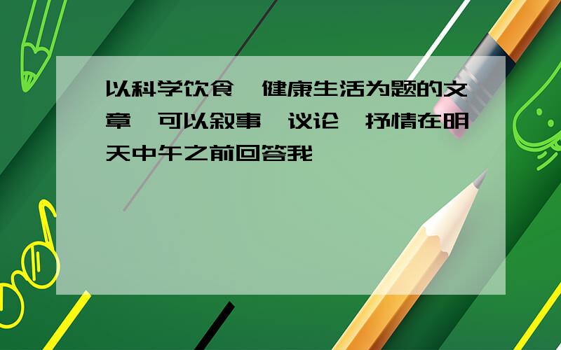 以科学饮食,健康生活为题的文章,可以叙事、议论、抒情在明天中午之前回答我