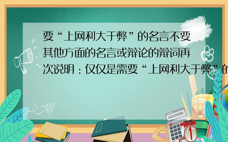 要“上网利大于弊”的名言不要其他方面的名言或辩论的辩词再次说明：仅仅是需要“上网利大于弊”的名言