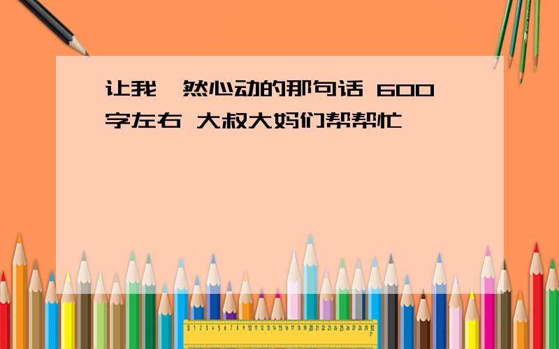 让我怦然心动的那句话 600字左右 大叔大妈们帮帮忙