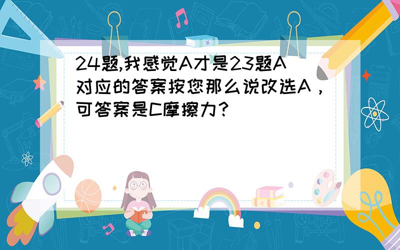 24题,我感觉A才是23题A对应的答案按您那么说改选A，可答案是C摩擦力？